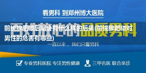 前线腺肥硕后期会有什么样的后果(前线腺肥硕对男性的危害有哪些)