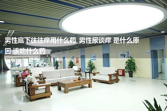 男性底下往往痒用什么药_男性尿谈痒 是什么原因 该吃什么药